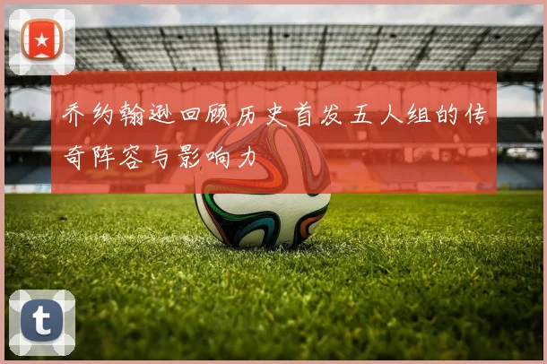 乔约翰逊回顾历史首发五人组的传奇阵容与影响力