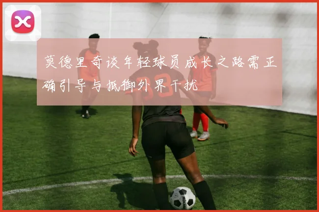 莫德里奇谈年轻球员成长之路需正确引导与抵御外界干扰
