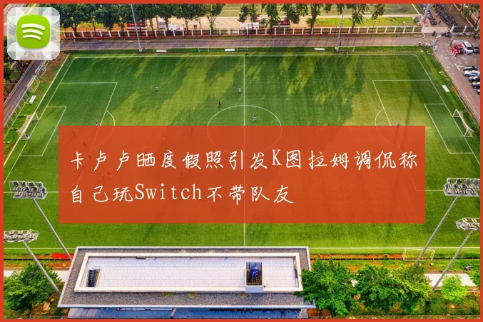卡卢卢晒度假照引发K图拉姆调侃称自己玩Switch不带队友