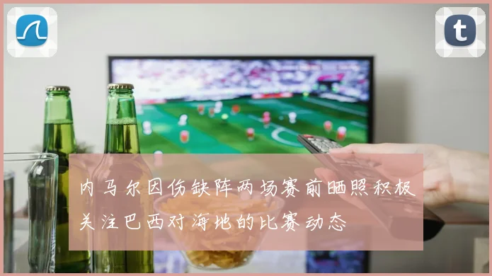 内马尔因伤缺阵两场赛前晒照积极关注巴西对海地的比赛动态