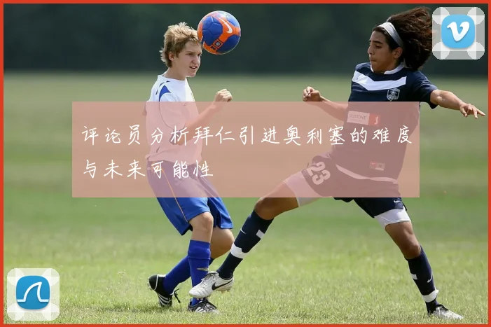 评论员分析拜仁引进奥利塞的难度与未来可能性