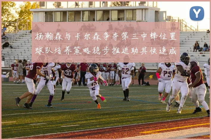杨瀚森与卡尔森争夺第三中锋位置球队培养策略稳步推进助其快速成长