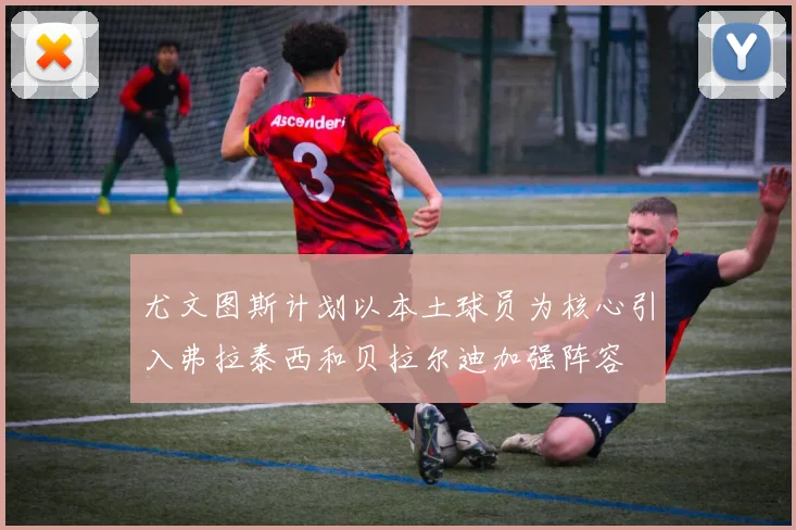 尤文图斯计划以本土球员为核心引入弗拉泰西和贝拉尔迪加强阵容