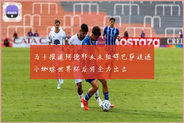 马卡报道阿德耶米未阻碍巴萨追逐小蜘蛛世界杯后将全力出击