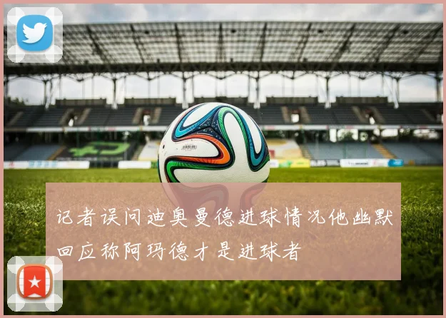 记者误问迪奥曼德进球情况他幽默回应称阿玛德才是进球者