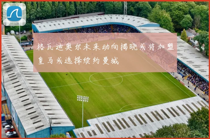 格瓦迪奥尔未来动向揭晓或将加盟皇马或选择续约曼城