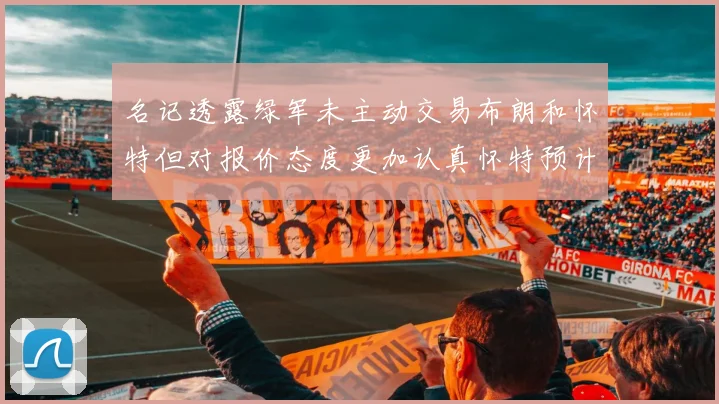 名记透露绿军未主动交易布朗和怀特但对报价态度更加认真怀特预计留队