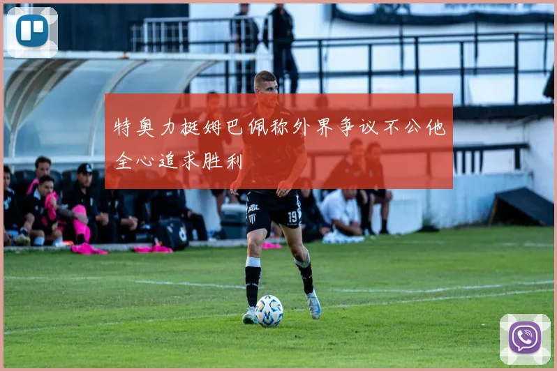特奥力挺姆巴佩称外界争议不公他全心追求胜利