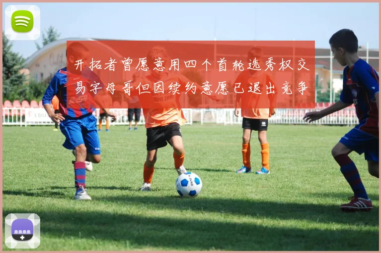 开拓者曾愿意用四个首轮选秀权交易字母哥但因续约意愿已退出竞争