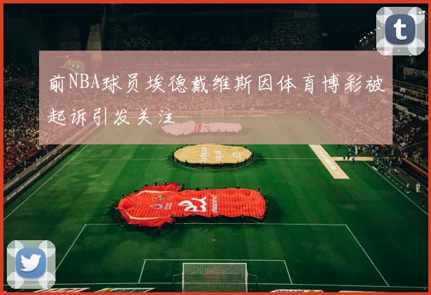 前NBA球员埃德戴维斯因体育博彩被起诉引发关注