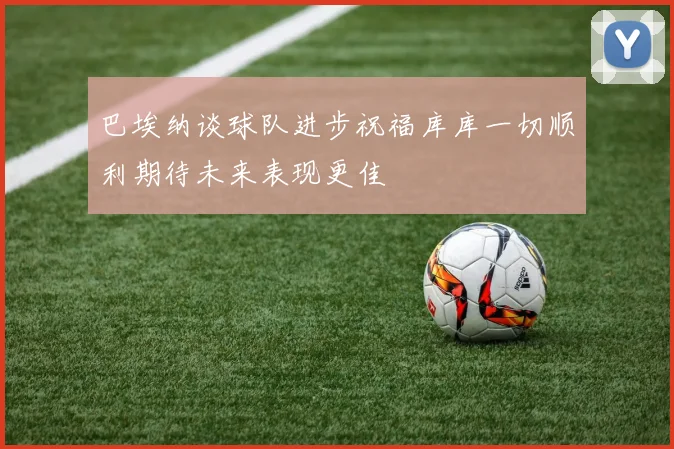 巴埃纳谈球队进步祝福库库一切顺利期待未来表现更佳