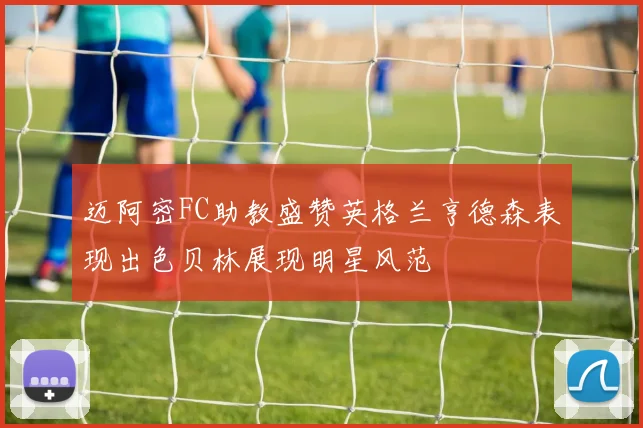 迈阿密FC助教盛赞英格兰亨德森表现出色贝林展现明星风范