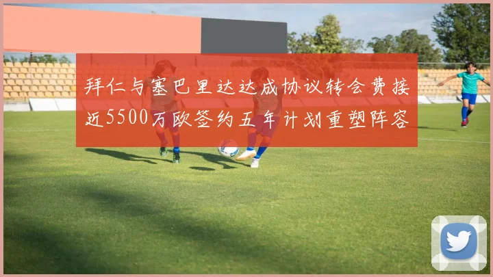 拜仁与塞巴里达达成协议转会费接近5500万欧签约五年计划重塑阵容