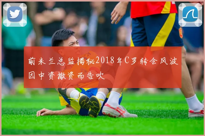 前米兰总监揭秘2018年C罗转会风波因中资撤资而告吹