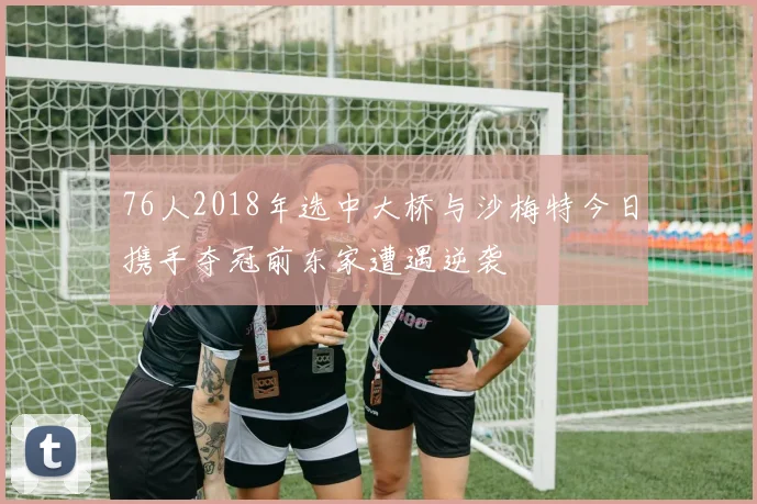 76人2018年选中大桥与沙梅特今日携手夺冠前东家遭遇逆袭